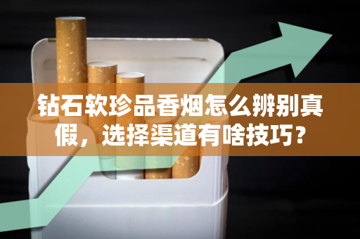 钻石软珍品香烟怎么辨别真假，选择渠道有啥技巧？